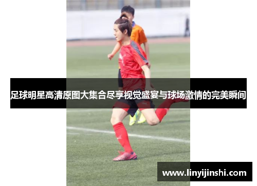 足球明星高清原图大集合尽享视觉盛宴与球场激情的完美瞬间