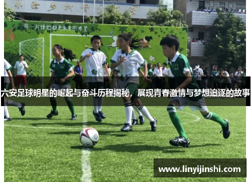 六安足球明星的崛起与奋斗历程揭秘，展现青春激情与梦想追逐的故事