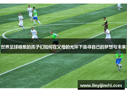 世界足球明星的孩子们如何在父母的光环下追寻自己的梦想与未来