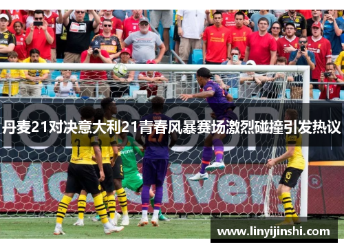 丹麦21对决意大利21青春风暴赛场激烈碰撞引发热议