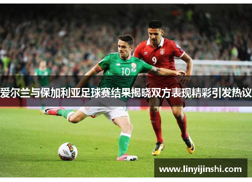 爱尔兰与保加利亚足球赛结果揭晓双方表现精彩引发热议